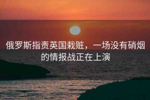 俄羅斯指責(zé)英國栽贓，一場沒有硝煙的情報戰(zhàn)正在上演