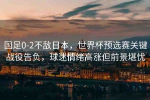 國足0-2不敵日本，世界杯預選賽關鍵戰(zhàn)役告負，球迷情緒高漲但前景堪憂