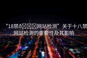 “18禁??網(wǎng)站檢測”關(guān)于十八禁網(wǎng)站檢測的重要性及其影響