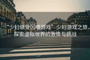 “少婦做受?噴游戲”少婦游戲之旅，探索虛擬世界的激情與挑戰(zhàn)