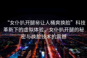 “女仆扒開腿秘讓人桶爽換臉”科技革新下的虛擬體驗，女仆扒開腿的秘密與換臉技術(shù)的震撼