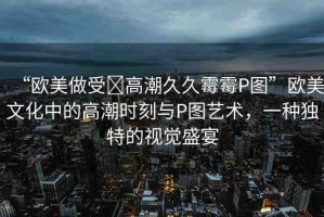 “歐美做受?高潮久久霉霉P圖”歐美文化中的高潮時刻與P圖藝術(shù)，一種獨特的視覺盛宴