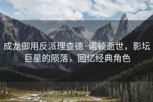 成龍御用反派理查德·諾頓逝世，影壇巨星的隕落，回憶經(jīng)典角色