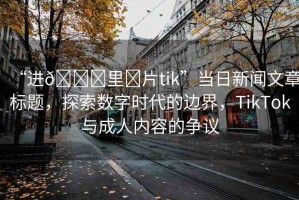 “進(jìn)??里?片tik”當(dāng)日新聞文章標(biāo)題，探索數(shù)字時(shí)代的邊界，TikTok與成人內(nèi)容的爭議