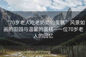 “70歲老人吃老奶奶的蛋糕”風(fēng)景如畫的田園與溫馨的蛋糕—一位70歲老人的回憶