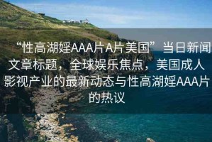 “性高湖婬AAA片A片美國”當(dāng)日新聞文章標(biāo)題，全球娛樂焦點，美國成人影視產(chǎn)業(yè)的最新動態(tài)與性高湖婬AAA片的熱議