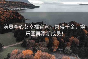 演員李心艾幸福官宣，喜得千金，娛樂圈再添新成員！