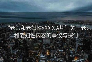 “老頭和老婦性xXXⅩA片”關(guān)于老頭和老婦性內(nèi)容的爭(zhēng)議與探討