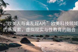 “歐美人與禽亂婬A片”歐美科技領(lǐng)域的新探索，虛擬現(xiàn)實(shí)與性教育的融合