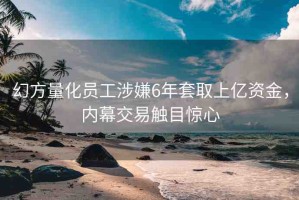幻方量化員工涉嫌6年套取上億資金，內(nèi)幕交易觸目驚心