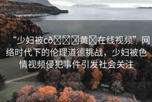 “少婦被c??黃?在線視頻”網(wǎng)絡(luò)時(shí)代下的倫理道德挑戰(zhàn)，少婦被色情視頻侵犯事件引發(fā)社會(huì)關(guān)注