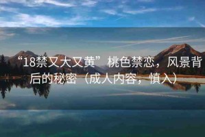 “18禁又大又黃”桃色禁戀，風(fēng)景背后的秘密（成人內(nèi)容，慎入）