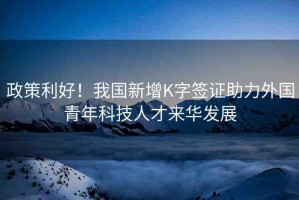 政策利好！我國新增K字簽證助力外國青年科技人才來華發(fā)展