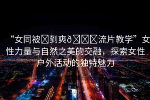 “女同被?到爽??流片教學(xué)”女性力量與自然之美的交融，探索女性戶外活動的獨(dú)特魅力