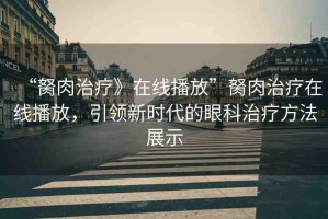 “胬肉治療》在線播放”胬肉治療在線播放，引領(lǐng)新時代的眼科治療方法展示