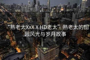 “熟老太XxXⅩHD老太”熟老太的田園風(fēng)光與歲月故事