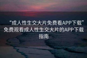 “成人性生交大片免費(fèi)看APP下載”免費(fèi)觀看成人性生交大片的APP下載指南