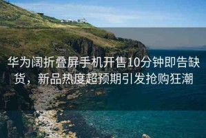 華為闊折疊屏手機(jī)開售10分鐘即告缺貨，新品熱度超預(yù)期引發(fā)搶購狂潮