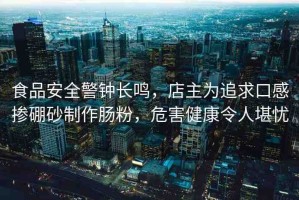 食品安全警鐘長鳴，店主為追求口感摻硼砂制作腸粉，危害健康令人堪憂
