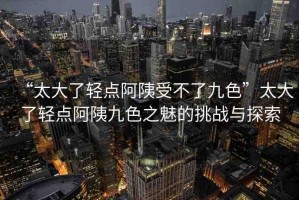 “太大了輕點(diǎn)阿?受不了九色”太大了輕點(diǎn)阿?九色之魅的挑戰(zhàn)與探索