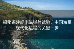 揭秘福建艦電磁彈射試驗(yàn)，中國海軍現(xiàn)代化進(jìn)程的關(guān)鍵一步