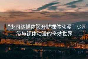 “少司緣裸體?開腿裸體動漫”少司緣與裸體動漫的奇妙世界