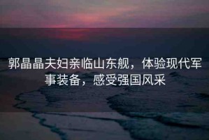 郭晶晶夫婦親臨山東艦，體驗(yàn)現(xiàn)代軍事裝備，感受強(qiáng)國(guó)風(fēng)采