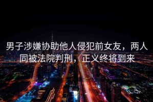 男子涉嫌協(xié)助他人侵犯前女友，兩人同被法院判刑，正義終將到來