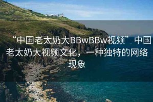 “中國老太奶大BBwBBw視頻”中國老太奶大視頻文化，一種獨特的網絡現(xiàn)象