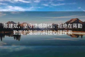 陳建斌，堅(jiān)守情感防線，拒絕在蔣勤勤面前落淚的科技心理探索