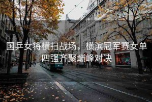 國乒女將橫掃戰(zhàn)場，橫濱冠軍賽女單四強齊聚巔峰對決