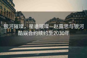 銀河璀璨，星途璀璨—趙露思與銀河酷娛合約續(xù)約至2030年
