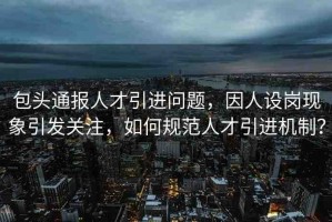 包頭通報人才引進(jìn)問題，因人設(shè)崗現(xiàn)象引發(fā)關(guān)注，如何規(guī)范人才引進(jìn)機制？
