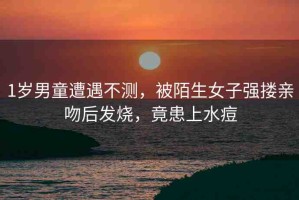 1歲男童遭遇不測，被陌生女子強(qiáng)摟親吻后發(fā)燒，竟患上水痘