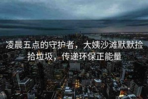凌晨五點的守護者，大姨沙灘默默撿拾垃圾，傳遞環(huán)保正能量