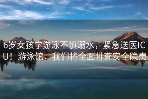 6歲女孩學(xué)游泳不慎溺水，緊急送醫(yī)ICU！游泳館，我們將全面排查安全隱患
