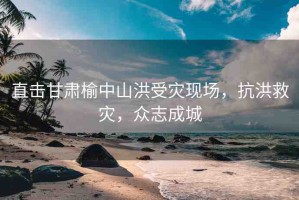 直擊甘肅榆中山洪受災(zāi)現(xiàn)場，抗洪救災(zāi)，眾志成城