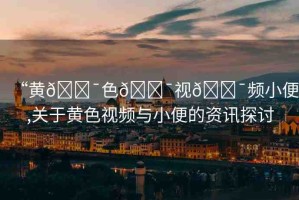 “黃??色??視??頻小便,關(guān)于黃色視頻與小便的資訊探討