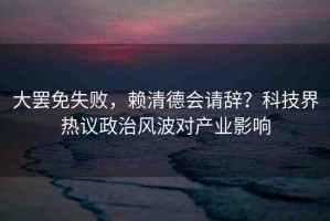 大罷免失敗，賴清德會(huì)請(qǐng)辭？科技界熱議政治風(fēng)波對(duì)產(chǎn)業(yè)影響