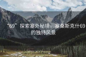 “69”探索塞外秘境，塞桑斯克什69的獨(dú)特風(fēng)景