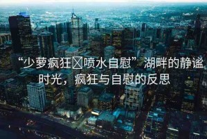 “少蘿瘋狂?噴水自慰”湖畔的靜謐時光，瘋狂與自慰的反思