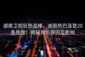 湖南衛(wèi)視狂熱追捧，迪麗熱巴連登20條熱搜！揭秘背后原因及影響