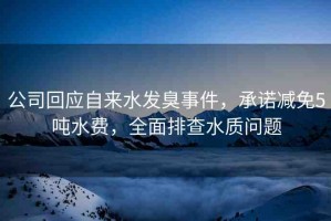 公司回應自來水發(fā)臭事件，承諾減免5噸水費，全面排查水質問題