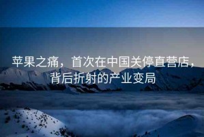 蘋果之痛，首次在中國關(guān)停直營店，背后折射的產(chǎn)業(yè)變局