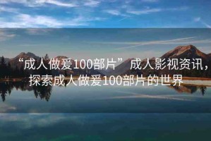 “成人做爰100部片”成人影視資訊，探索成人做爰100部片的世界