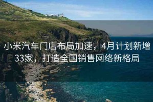 小米汽車門店布局加速，4月計劃新增33家，打造全國銷售網(wǎng)絡(luò)新格局