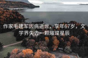 作家毛建軍因病逝世，享年67歲，文學(xué)界失去一顆璀璨星辰