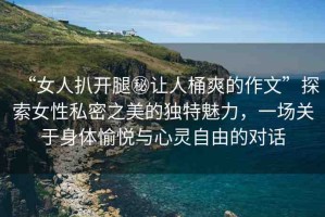 “女人扒開(kāi)腿秘讓人桶爽的作文”探索女性私密之美的獨(dú)特魅力，一場(chǎng)關(guān)于身體愉悅與心靈自由的對(duì)話