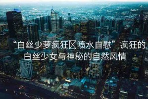 “白絲少蘿瘋狂?噴水自慰”瘋狂的白絲少女與神秘的自然風(fēng)情
