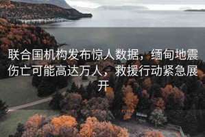 聯(lián)合國機構(gòu)發(fā)布驚人數(shù)據(jù)，緬甸地震傷亡可能高達萬人，救援行動緊急展開